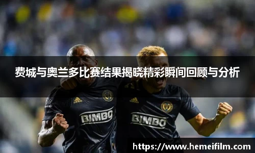 费城与奥兰多比赛结果揭晓精彩瞬间回顾与分析